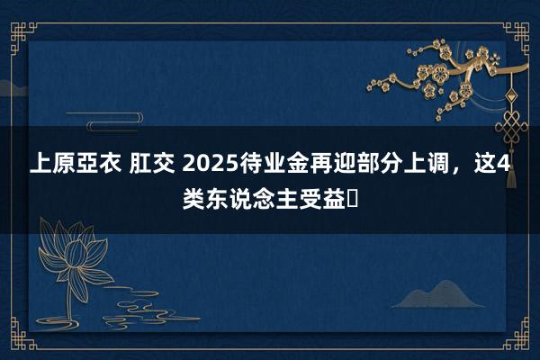 上原亞衣 肛交 2025待业金再迎部分上调，这4类东说念主受益❗