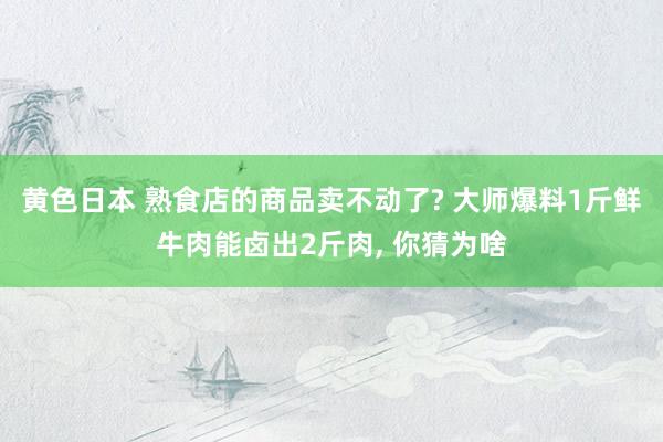 黄色日本 熟食店的商品卖不动了? 大师爆料1斤鲜牛肉能卤出2斤肉， 你猜为啥