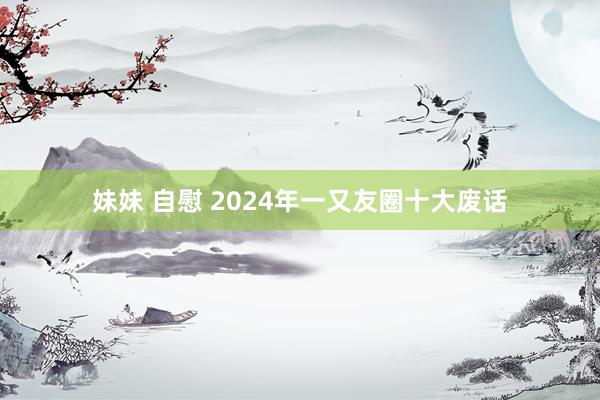 妹妹 自慰 2024年一又友圈十大废话