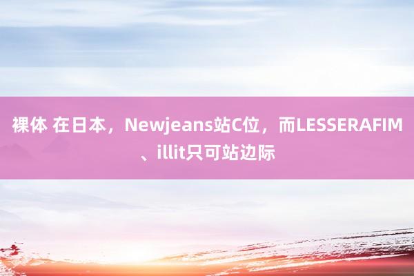 裸体 在日本，Newjeans站C位，而LESSERAFIM、illit只可站边际