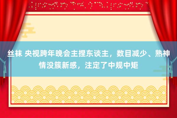 丝袜 央视跨年晚会主捏东谈主，数目减少、熟神情没簇新感，注定了中规中矩