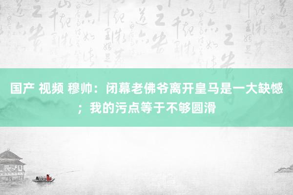 国产 视频 穆帅：闭幕老佛爷离开皇马是一大缺憾；我的污点等于不够圆滑