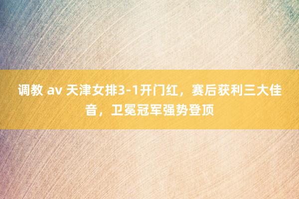 调教 av 天津女排3-1开门红，赛后获利三大佳音，卫冕冠军强势登顶