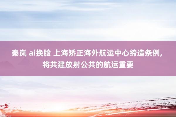 秦岚 ai换脸 上海矫正海外航运中心缔造条例， 将共建放射公共的航运重要