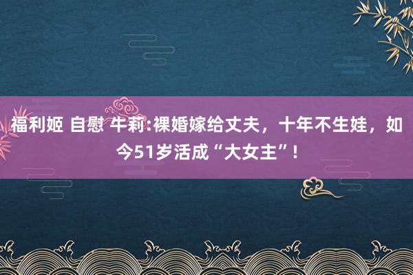 福利姬 自慰 牛莉:裸婚嫁给丈夫，十年不生娃，如今51岁活成“大女主”!