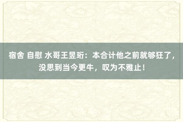 宿舍 自慰 水哥王昱珩：本合计他之前就够狂了，没思到当今更牛，叹为不雅止！