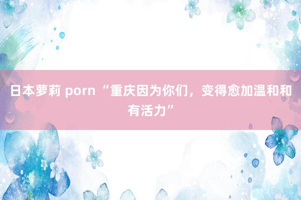 日本萝莉 porn “重庆因为你们，变得愈加温和和有活力”