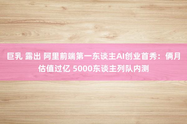 巨乳 露出 阿里前端第一东谈主AI创业首秀：俩月估值过亿 5000东谈主列队内测