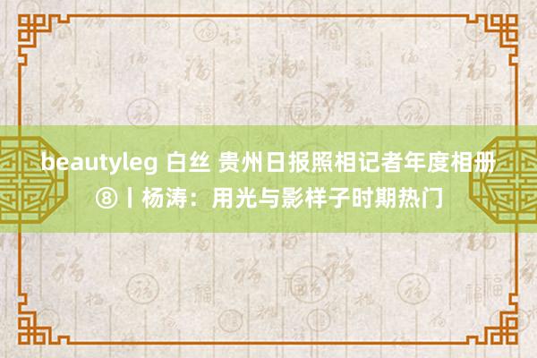 beautyleg 白丝 贵州日报照相记者年度相册⑧丨杨涛：用光与影样子时期热门