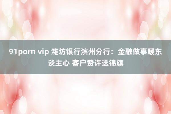 91porn vip 潍坊银行滨州分行：金融做事暖东谈主心 客户赞许送锦旗