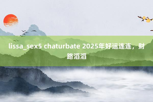 lissa_sex5 chaturbate 2025年好运连连，财路滔滔