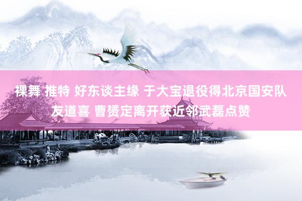 裸舞 推特 好东谈主缘 于大宝退役得北京国安队友道喜 曹赟定离开获近邻武磊点赞