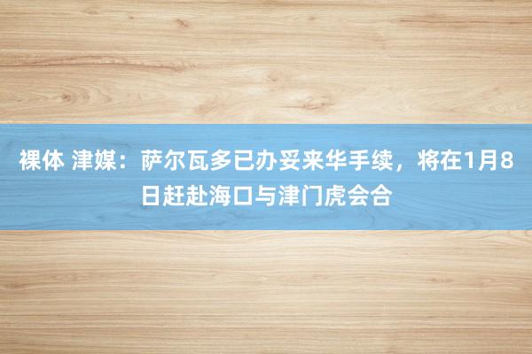 裸体 津媒：萨尔瓦多已办妥来华手续，将在1月8日赶赴海口与津门虎会合