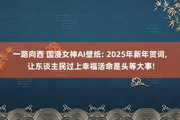 一路向西 国漫女神AI壁纸: 2025年新年贺词， 让东谈主民过上幸福活命是头等大事!