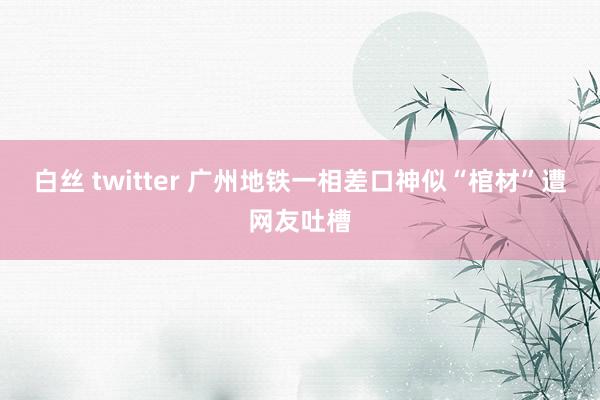 白丝 twitter 广州地铁一相差口神似“棺材”遭网友吐槽