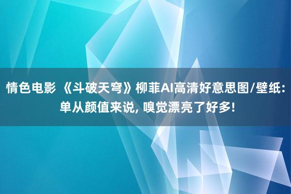 情色电影 《斗破天穹》柳菲AI高清好意思图/壁纸: 单从颜值来说， 嗅觉漂亮了好多!