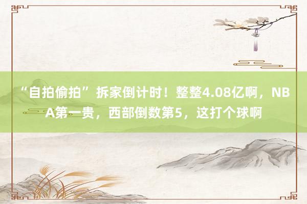 “自拍偷拍” 拆家倒计时！整整4.08亿啊，NBA第一贵，西部倒数第5，这打个球啊