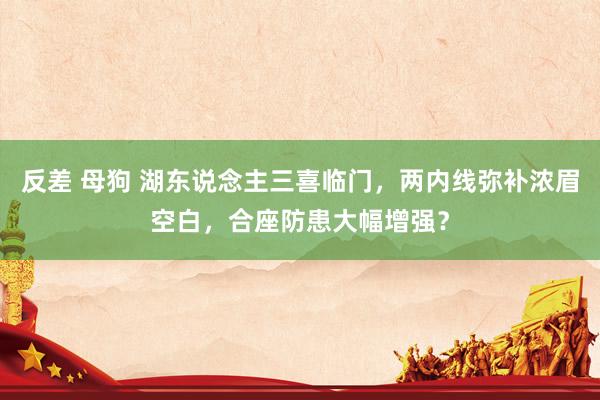 反差 母狗 湖东说念主三喜临门，两内线弥补浓眉空白，合座防患大幅增强？