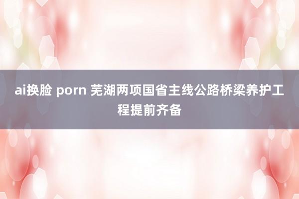 ai换脸 porn 芜湖两项国省主线公路桥梁养护工程提前齐备