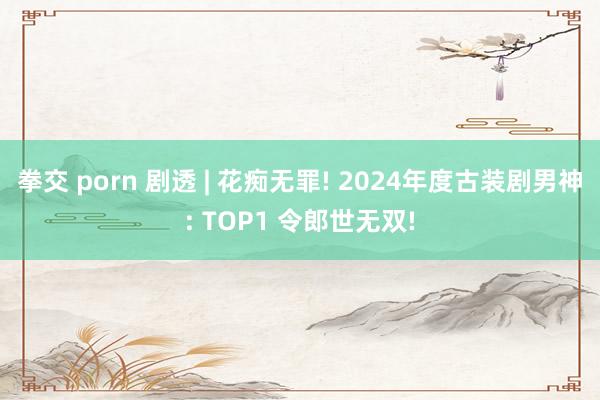 拳交 porn 剧透 | 花痴无罪! 2024年度古装剧男神: TOP1 令郎世无双!