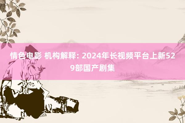 情色电影 机构解释: 2024年长视频平台上新529部国产剧集