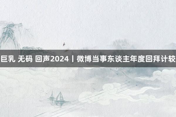 巨乳 无码 回声2024丨微博当事东谈主年度回拜计较