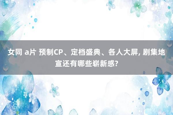 女同 a片 预制CP、定档盛典、各人大屏， 剧集地宣还有哪些崭新感?