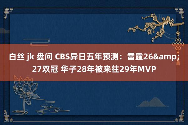 白丝 jk 盘问 CBS异日五年预测：雷霆26&27双冠 华子28年被来往29年MVP