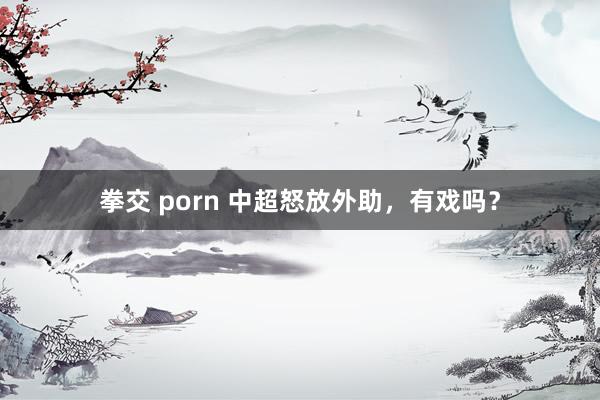 拳交 porn 中超怒放外助，有戏吗？