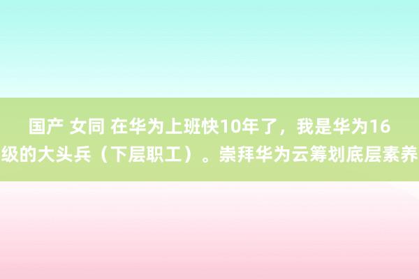 国产 女同 在华为上班快10年了，我是华为16级的大头兵（下层职工）。崇拜华为云筹划底层素养