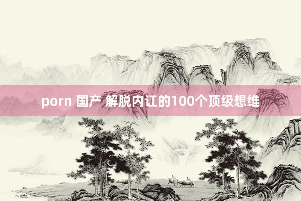 porn 国产 解脱内讧的100个顶级想维