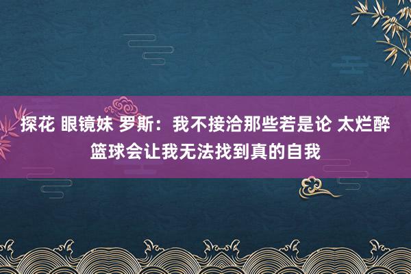 探花 眼镜妹 罗斯：我不接洽那些若是论 太烂醉篮球会让我无法找到真的自我