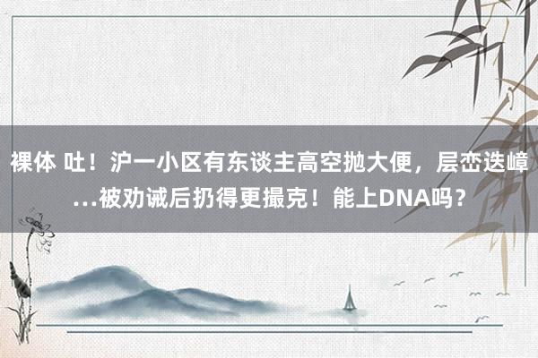 裸体 吐！沪一小区有东谈主高空抛大便，层峦迭嶂…被劝诫后扔得更撮克！能上DNA吗？