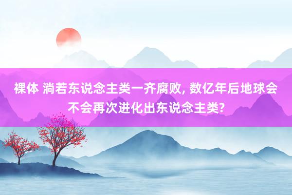 裸体 淌若东说念主类一齐腐败， 数亿年后地球会不会再次进化出东说念主类?