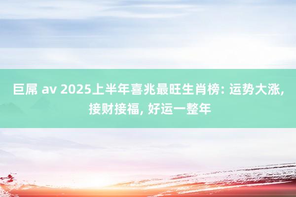 巨屌 av 2025上半年喜兆最旺生肖榜: 运势大涨， 接财接福， 好运一整年