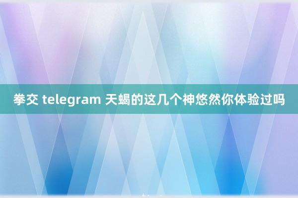 拳交 telegram 天蝎的这几个神悠然你体验过吗