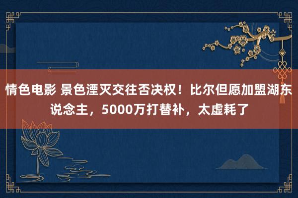 情色电影 景色湮灭交往否决权！比尔但愿加盟湖东说念主，5000万打替补，太虚耗了