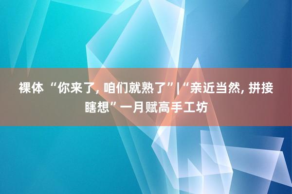 裸体 “你来了， 咱们就熟了”|“亲近当然， 拼接瞎想”一月赋高手工坊