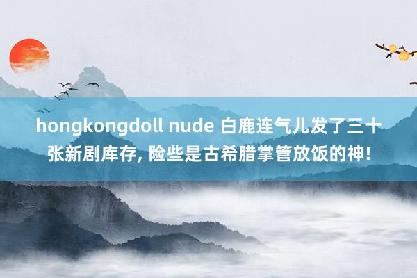 hongkongdoll nude 白鹿连气儿发了三十张新剧库存， 险些是古希腊掌管放饭的神!