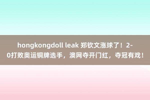 hongkongdoll leak 郑钦文涨球了！2-0打败奥运铜牌选手，澳网夺开门红，夺冠有戏！