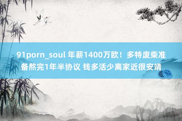 91porn_soul 年薪1400万欧！多特废柴准备熬完1年半协议 钱多活少离家近很安靖