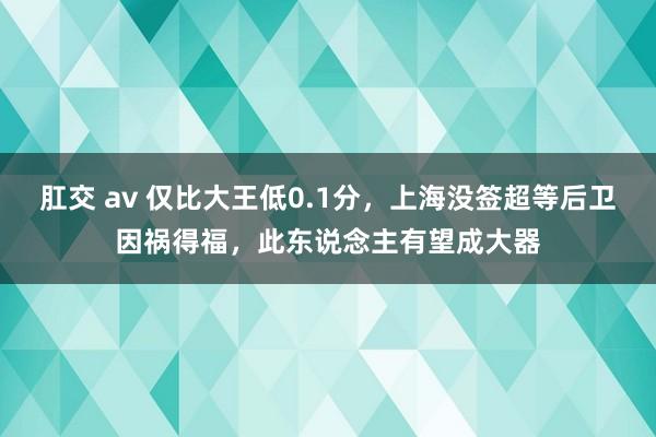 肛交 av 仅比大王低0.1分，上海没签超等后卫因祸得福，此东说念主有望成大器