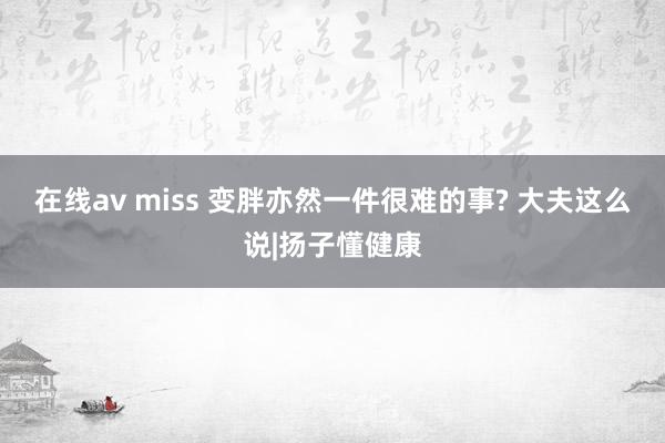 在线av miss 变胖亦然一件很难的事? 大夫这么说|扬子懂健康