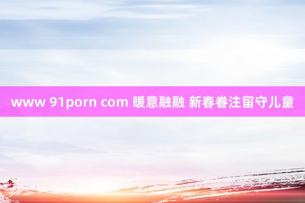 www 91porn com 暖意融融 新春眷注留守儿童