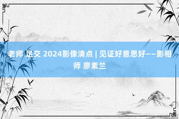 老师 足交 2024影像清点 | 见证好意思好——影相师 廖素兰