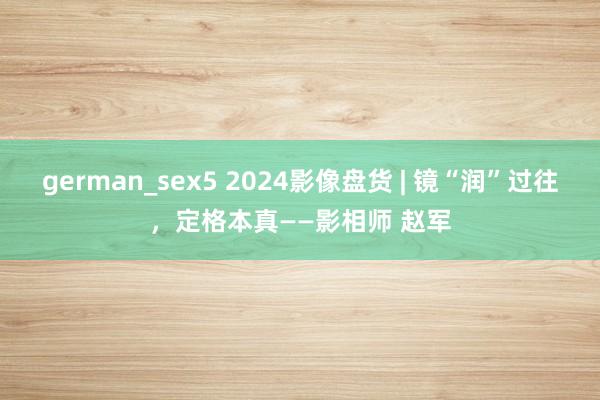 german_sex5 2024影像盘货 | 镜“润”过往，定格本真——影相师 赵军