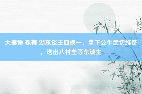 大摆锤 裸舞 湖东谈主四换一，拿下公牛武切维奇，送出八村垒等东谈主