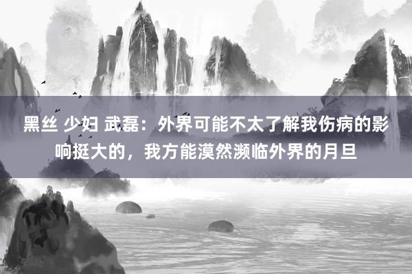 黑丝 少妇 武磊：外界可能不太了解我伤病的影响挺大的，我方能漠然濒临外界的月旦