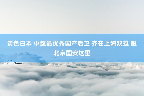 黄色日本 中超最优秀国产后卫 齐在上海双雄 跟北京国安这里