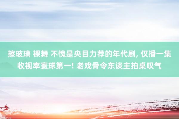 擦玻璃 裸舞 不愧是央目力荐的年代剧， 仅播一集收视率寰球第一! 老戏骨令东谈主拍桌叹气